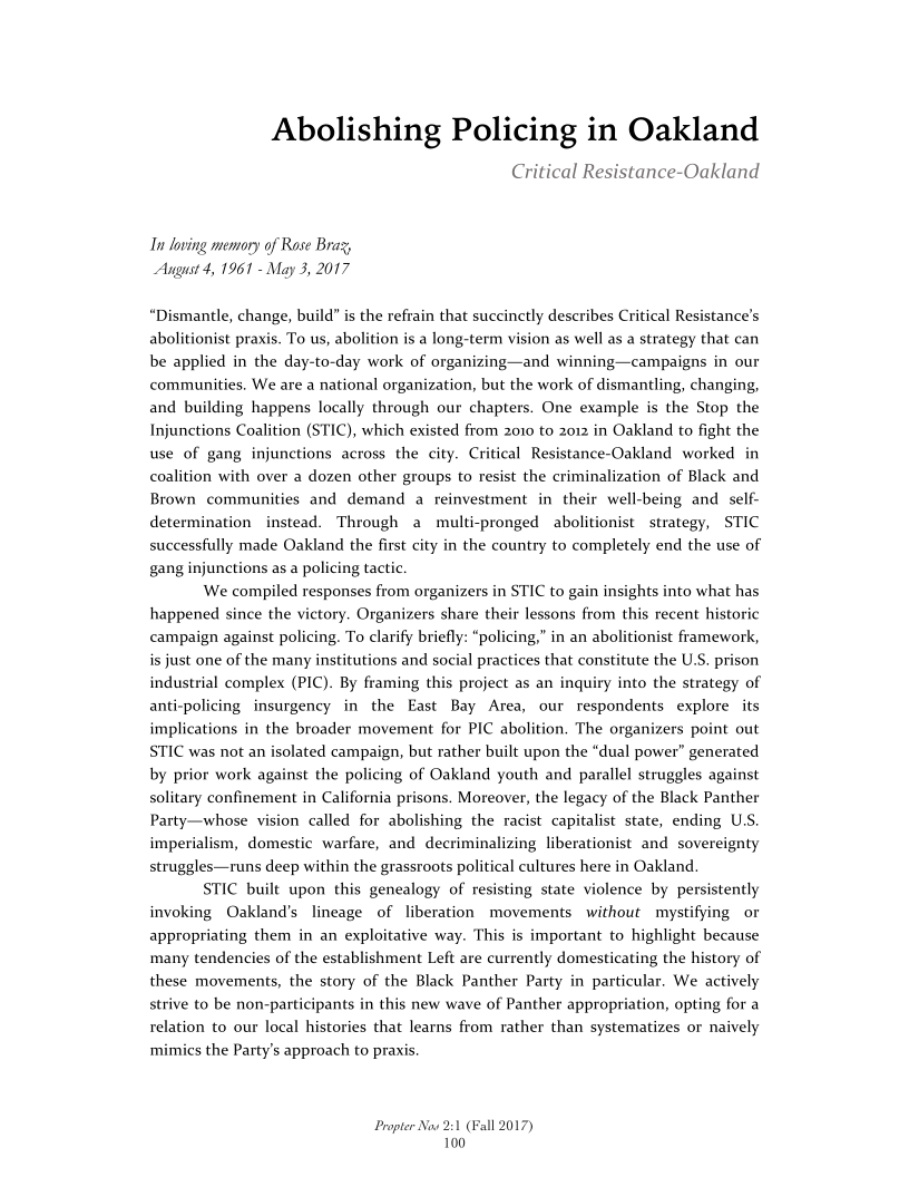 Abolishing Policing in Oakland

Critical Resistance-Oakland

In loving memory of Rose Braz,
August 4, 1961 - May 3, 2017

“Dismantle, change, build” is the refrain that succinctly describes Critical Resistance’s
abolitionist praxis. To us, abolition is a long-term vision as well as a strategy that can
be applied in the day-to-day work of organizing—and winning—campaigns in our
communities. We are a national organization, but the work of dismantling, changing,
and building happens locally through our chapters. One example is the Stop the
Injunctions Coalition (STIC), which existed from 2010 to 2012 in Oakland to fight the
use of gang injunctions across the city. Critical Resistance-Oakland worked in
coalition with over a dozen other groups to resist the criminalization of Black and
Brown communities and demand a reinvestment in their well-being and self-
determination instead. Through a multi-pronged abolitionist strategy, STIC
successfully made Oakland the first city in the country to completely end the use of
gang injunctions as a policing tactic.

We compiled responses from organizers in STIC to gain insights into what has,
happened since the victory. Organizers share their lessons from this recent historic
campaign against policing. To clarify briefly: “policing,” in an abolitionist framework,
is just one of the many institutions and social practices that constitute the U.S. prison
industrial complex (PIC). By framing this project as an inquiry into the strategy of
anti-policing insurgency in the East Bay Area, our respondents explore its
implications in the broader movement for PIC abolition. The organizers point out
STIC was not an isolated campaign, but rather built upon the “dual power” generated
by prior work against the policing of Oakland youth and parallel struggles against
solitary confinement in California prisons. Moreover, the legacy of the Black Panther
Party—whose vision called for abolishing the racist capitalist state, ending U.S
imperialism, domestic warfare, and decriminalizing liberationist and sovereignty
struggles—runs deep within the grassroots political cultures here in Oakland

STIC built upon this genealogy of resisting state violence by persistently
invoking Oakland’s lineage of liberation movements without mystifying or
appropriating them in an exploitative way. This is important to highlight because
many tendencies of the establishment Left are currently domesticating the history of
these movements, the story of the Black Panther Party in particular. We actively
strive to be non-participants in this new wave of Panther appropriation, opting for a
relation to our local histories that learns from rather than systematizes or naively
mimics the Party's approach to praxis.

 

  

Propter Now 21
100

‘all 2017)

 
